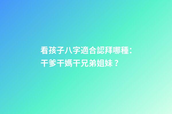 看孩子八字適合認拜哪種：干爹干媽干兄弟姐妹？